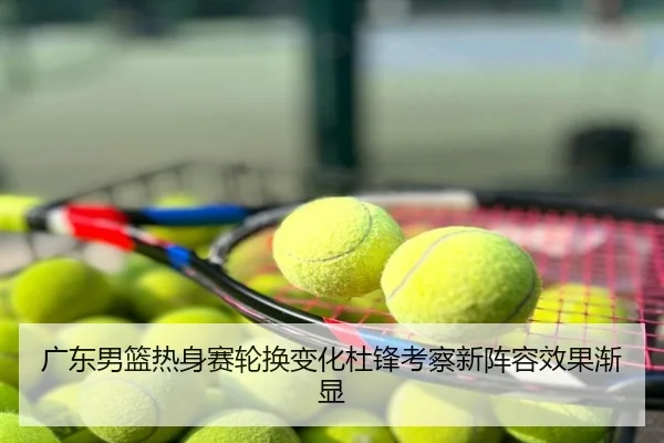 广东男篮热身赛轮换变化杜锋考察新阵容效果渐显