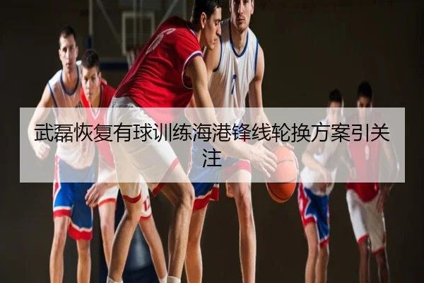武磊恢复有球训练海港锋线轮换方案引关注