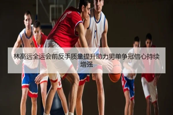 林高远全运会前反手质量提升助力男单争冠信心持续增强