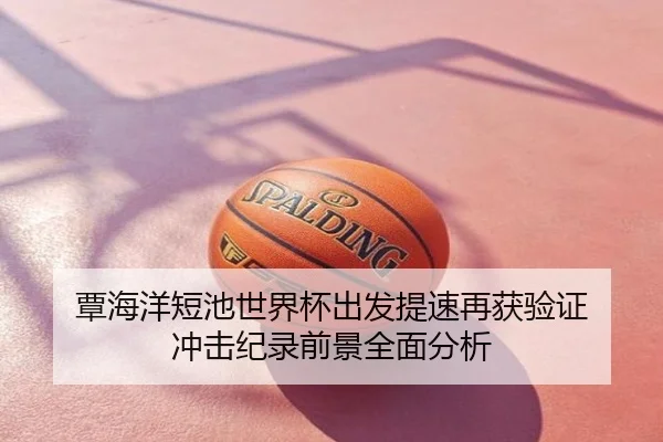覃海洋短池世界杯出发提速再获验证 冲击纪录前景全面分析